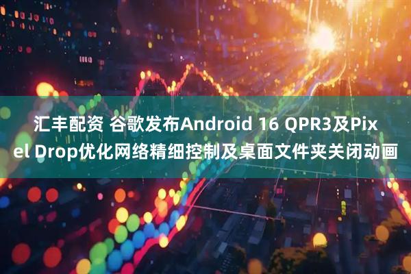 汇丰配资 谷歌发布Android 16 QPR3及Pixel Drop优化网络精细控制及桌面文件夹关闭动画