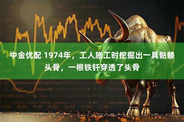 中金优配 1974年，工人施工时挖掘出一具骷髅头骨，一根铁钎穿透了头骨