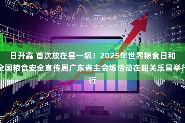 日升鑫 首次放在县一级！2025年世界粮食日和全国粮食安全宣传周广东省主会场活动在韶关乐昌举行