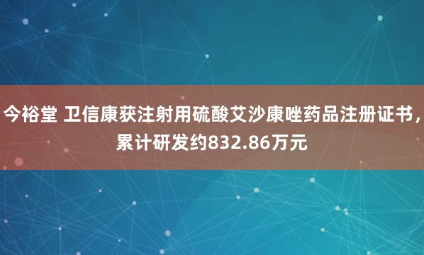 今裕堂 卫信康获注射用硫酸艾沙康唑药品注册证书，累计研发约832.86万元