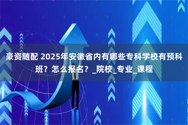 豪资随配 2025年安徽省内有哪些专科学校有预科班？怎么报名？_院校_专业_课程