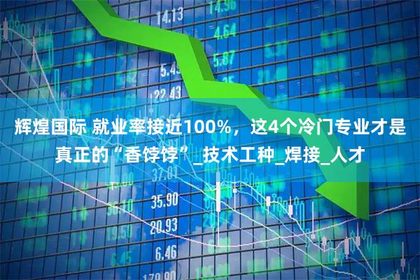 辉煌国际 就业率接近100%,这4个冷门专业才是真正的“香饽饽”_技术工种_焊接_人才