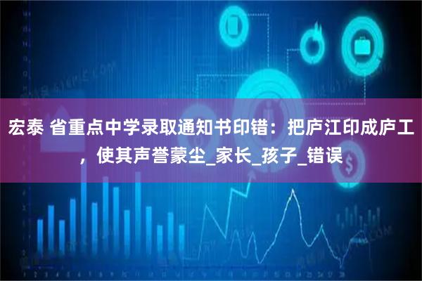宏泰 省重点中学录取通知书印错：把庐江印成庐工，使其声誉蒙尘_家长_孩子_错误