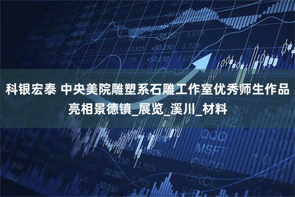 科银宏泰 中央美院雕塑系石雕工作室优秀师生作品亮相景德镇_展览_溪川_材料