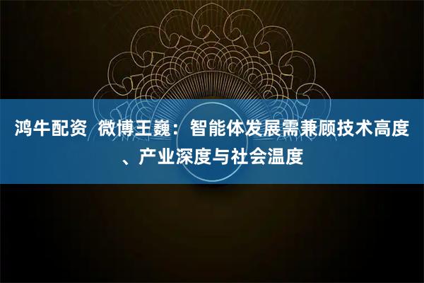 鸿牛配资  微博王巍：智能体发展需兼顾技术高度、产业深度与社会温度