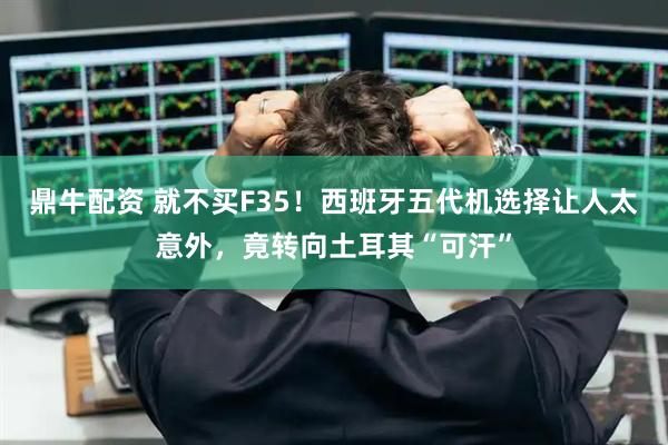鼎牛配资 就不买F35！西班牙五代机选择让人太意外，竟转向土耳其“可汗”