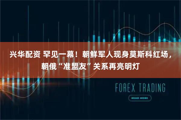 兴华配资 罕见一幕！朝鲜军人现身莫斯科红场，朝俄“准盟友”关系再亮明灯