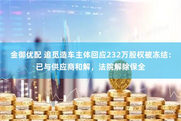 金御优配 追觅造车主体回应232万股权被冻结：已与供应商和解，法院解除保全