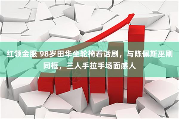 红领金服 98岁田华坐轮椅看话剧，与陈佩斯巫刚同框，三人手拉手场面感人