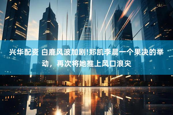 兴华配资 白鹿风波加剧!郑凯李晨一个果决的举动,再次将她推上风口浪尖
