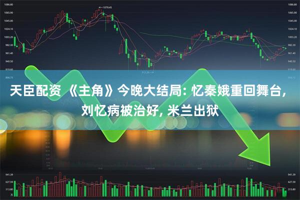 天臣配资 《主角》今晚大结局: 忆秦娥重回舞台, 刘忆病被治好, 米兰出狱