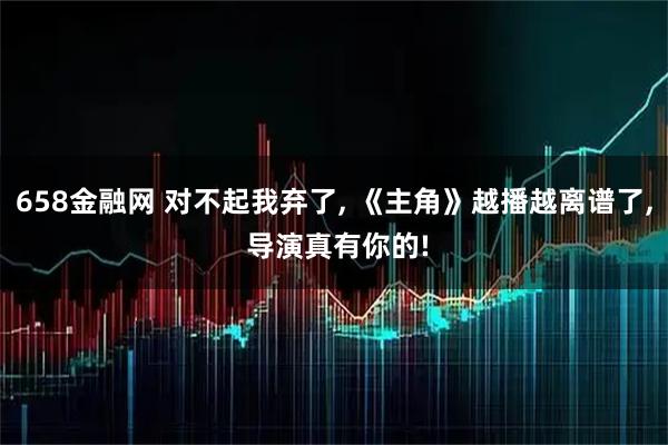 658金融网 对不起我弃了, 《主角》越播越离谱了, 导演真有你的!