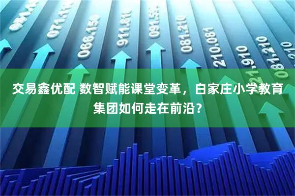 交易鑫优配 数智赋能课堂变革,白家庄小学教育集团如何走在前沿?