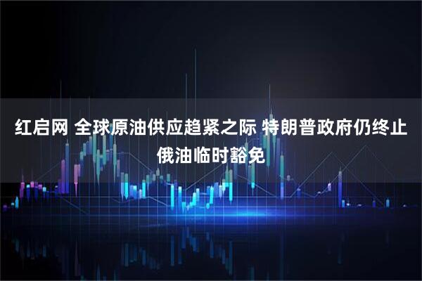 红启网 全球原油供应趋紧之际 特朗普政府仍终止俄油临时豁免