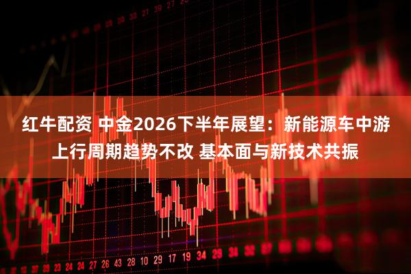 红牛配资 中金2026下半年展望：新能源车中游上行周期趋势不改 基本面与新技术共振