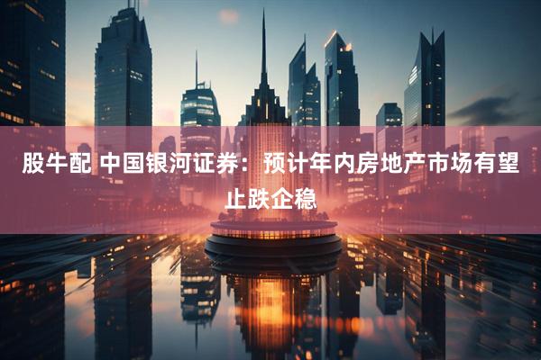 股牛配 中国银河证券：预计年内房地产市场有望止跌企稳