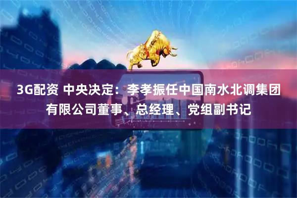 3G配资 中央决定：李孝振任中国南水北调集团有限公司董事、总经理、党组副书记