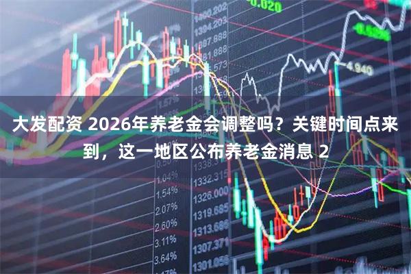 大发配资 2026年养老金会调整吗?关键时间点来到,这一地区公布养老金消息 2