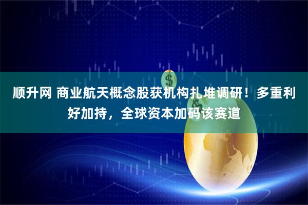 顺升网 商业航天概念股获机构扎堆调研！多重利好加持，全球资本加码该赛道