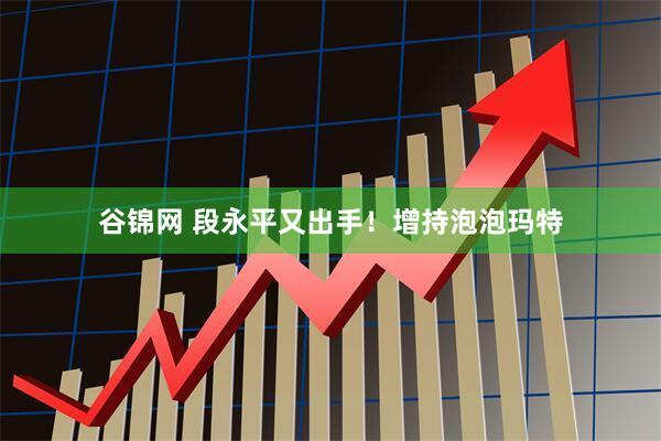 谷锦网 段永平又出手！增持泡泡玛特