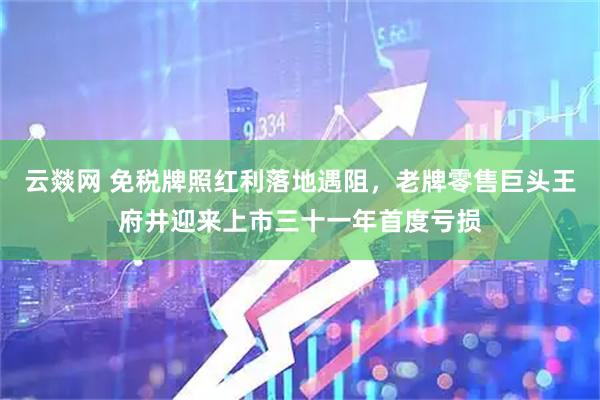 云燚网 免税牌照红利落地遇阻，老牌零售巨头王府井迎来上市三十一年首度亏损