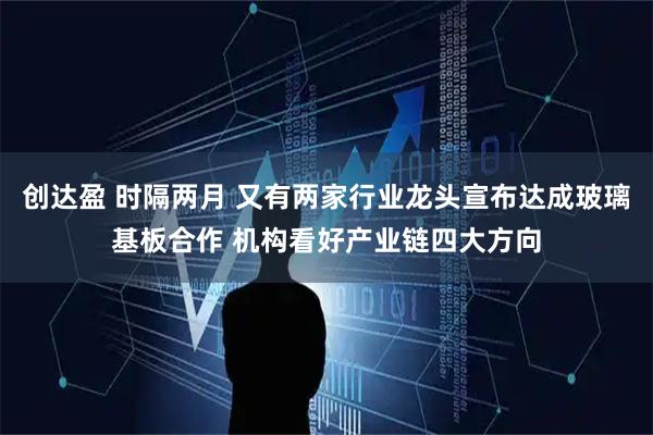 创达盈 时隔两月 又有两家行业龙头宣布达成玻璃基板合作 机构看好产业链四大方向