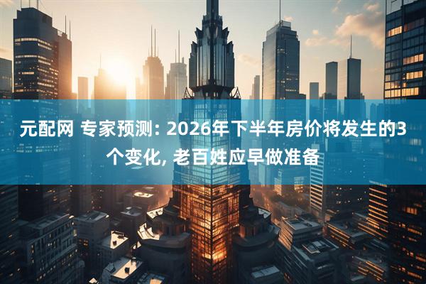 元配网 专家预测: 2026年下半年房价将发生的3个变化, 老百姓应早做准备